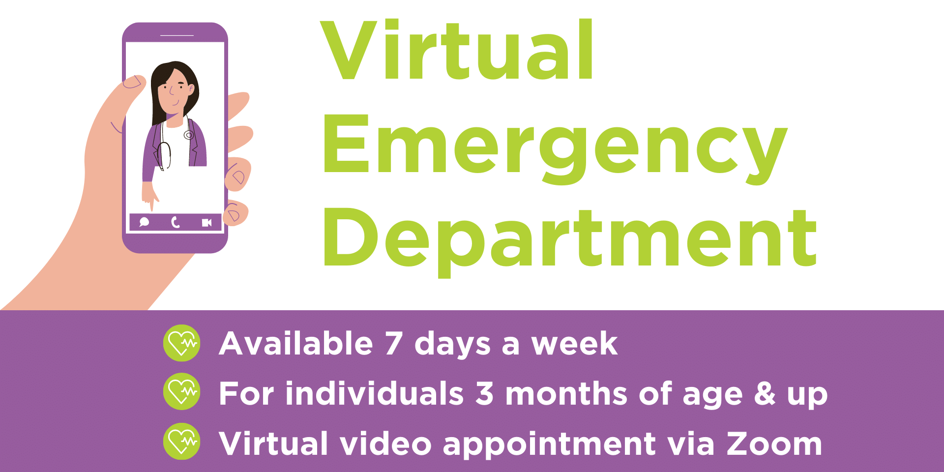 Virtual Emergency Department. Available 7 days a week, for individuals 3 months of age and up, virtual video appointments via Zoom